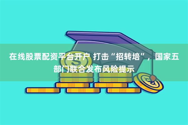 在线股票配资平台开户 打击“招转培”，国家五部门联合发布风险提示