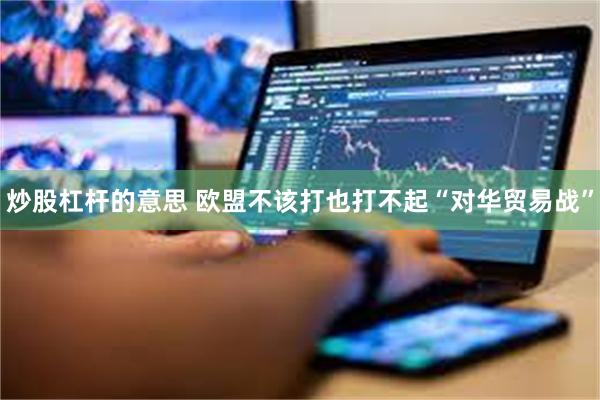 炒股杠杆的意思 欧盟不该打也打不起“对华贸易战”