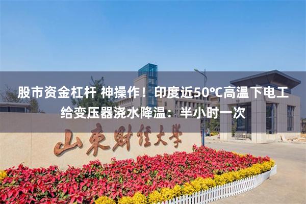 股市资金杠杆 神操作!印度近50℃高温下电工给变压器浇水降温:半小时一次