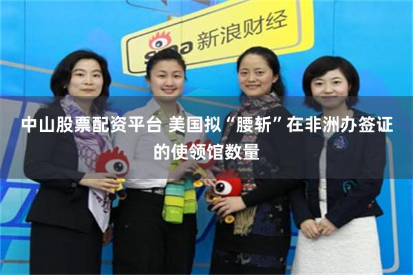 中山股票配资平台 美国拟“腰斩”在非洲办签证的使领馆数量