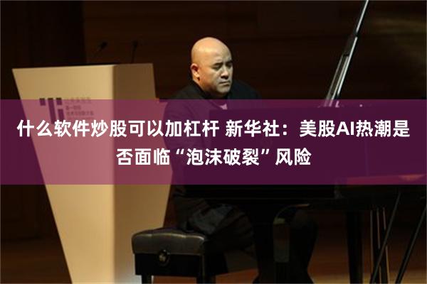 什么软件炒股可以加杠杆 新华社：美股AI热潮是否面临“泡沫破裂”风险