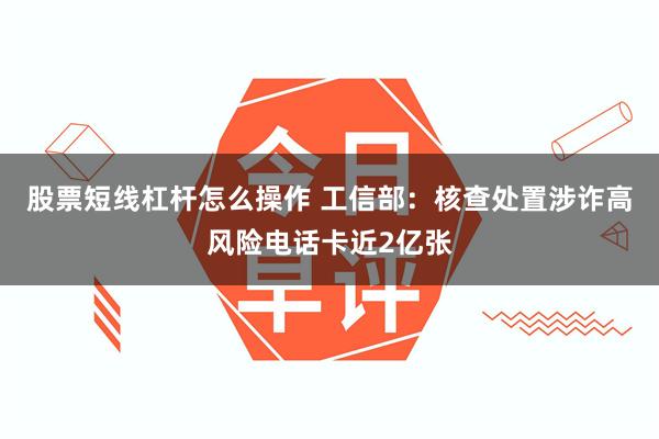 股票短线杠杆怎么操作 工信部:核查处置涉诈高风险电话卡近2亿张