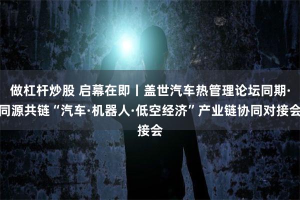 做杠杆炒股 启幕在即丨盖世汽车热管理论坛同期·同源共链“汽车·机器人·低空经济”产业链协同对接会