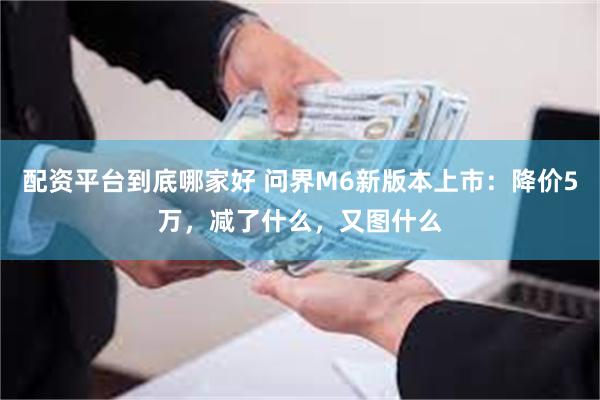 配资平台到底哪家好 问界M6新版本上市：降价5万，减了什么，又图什么