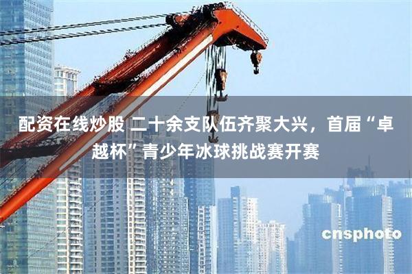配资在线炒股 二十余支队伍齐聚大兴，首届“卓越杯”青少年冰球挑战赛开赛
