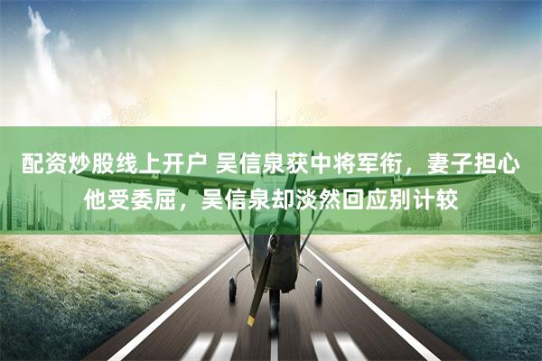 配资炒股线上开户 吴信泉获中将军衔，妻子担心他受委屈，吴信泉却淡然回应别计较