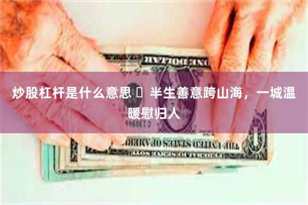 炒股杠杆是什么意思 ​半生善意跨山海，一城温暖慰归人