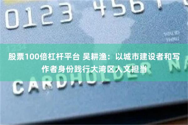 股票100倍杠杆平台 吴耕渔：以城市建设者和写作者身份践行大湾区人文担当