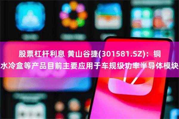 股票杠杆利息 黄山谷捷(301581.SZ)：铜水冷盒等产品目前主要应用于车规级功率半导体模块