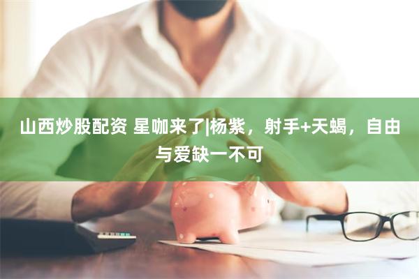 山西炒股配资 星咖来了|杨紫,射手+天蝎,自由与爱缺一不可