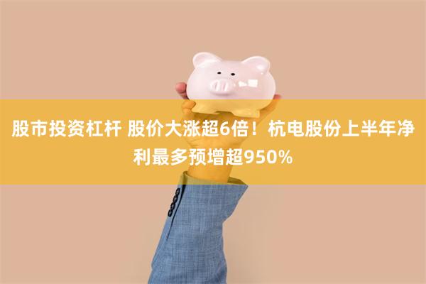 股市投资杠杆 股价大涨超6倍!杭电股份上半年净利最多预增超950%