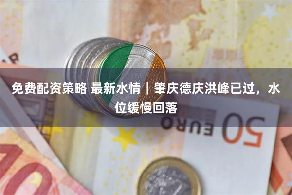 免费配资策略 最新水情｜肇庆德庆洪峰已过，水位缓慢回落