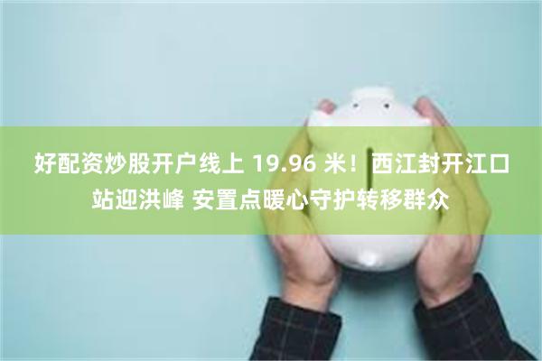 好配资炒股开户线上 19.96 米!西江封开江口站迎洪峰 安置点暖心守护转移群众