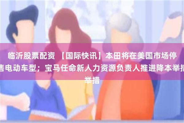 临沂股票配资 【国际快讯】本田将在美国市场停售电动车型；宝马任命新人力资源负责人推进降本举措