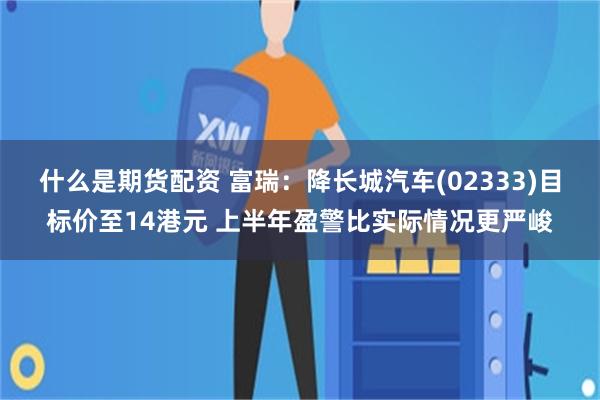 什么是期货配资 富瑞：降长城汽车(02333)目标价至14港元 上半年盈警比实际情况更严峻