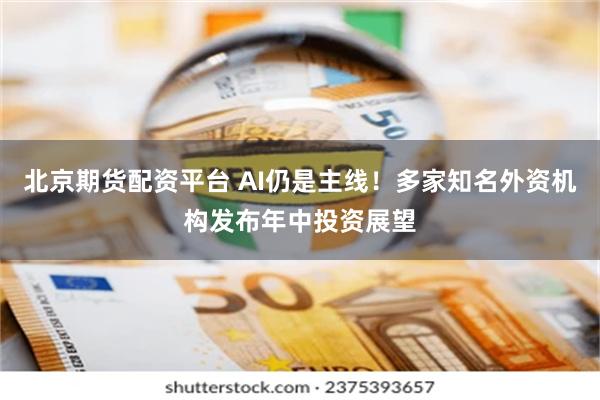 北京期货配资平台 AI仍是主线！多家知名外资机构发布年中投资展望