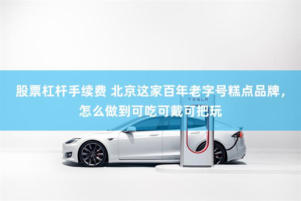 股票杠杆手续费 北京这家百年老字号糕点品牌，怎么做到可吃可戴可把玩