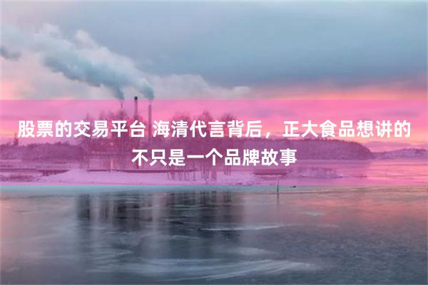 股票的交易平台 海清代言背后，正大食品想讲的不只是一个品牌故事