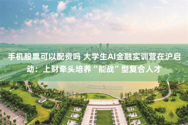 手机股票可以配资吗 大学生AI金融实训营在沪启动：上财牵头培养“能战”型复合人才