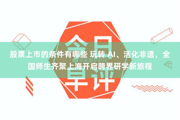 股票上市的条件有哪些 玩转 AI、活化非遗，全国师生齐聚上海开启跨界研学新旅程