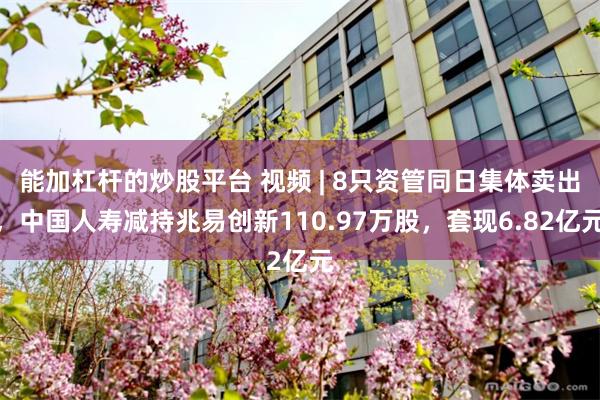 能加杠杆的炒股平台 视频 | 8只资管同日集体卖出，中国人寿减持兆易创新110.97万股，套现6.82亿元