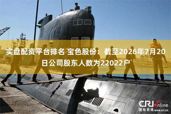 实盘配资平台排名 宝色股份：截至2026年7月20日公司股东人数为22022户