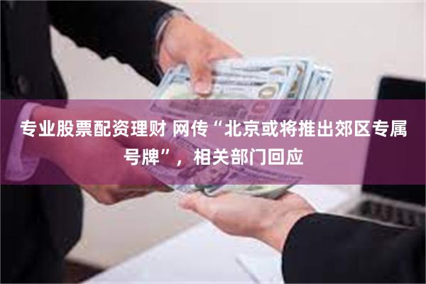 专业股票配资理财 网传“北京或将推出郊区专属号牌”，相关部门回应