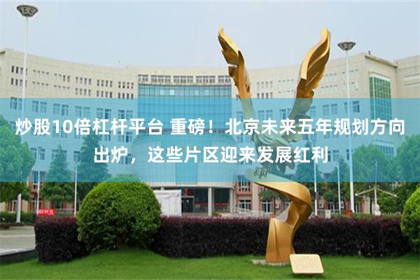 炒股10倍杠杆平台 重磅！北京未来五年规划方向出炉，这些片区迎来发展红利