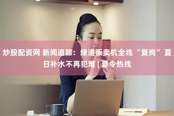 炒股配资网 新闻追踪：绿道贩卖机全线 “复岗” 夏日补水不再犯难 | 夏令热线