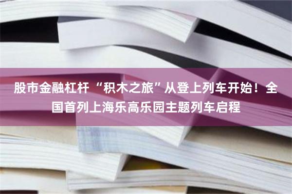 股市金融杠杆 “积木之旅”从登上列车开始！全国首列上海乐高乐园主题列车启程