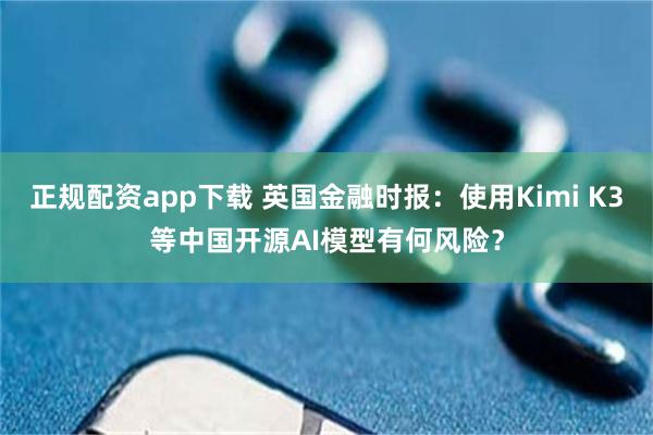 正规配资app下载 英国金融时报:使用Kimi K3等中国开源AI模型有何风险?