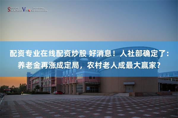 配资专业在线配资炒股 好消息!人社部确定了:养老金再涨成定局,农村老人成最大赢家?
