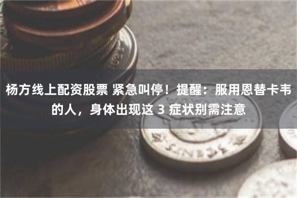 杨方线上配资股票 紧急叫停！提醒：服用恩替卡韦的人，身体出现这 3 症状别需注意