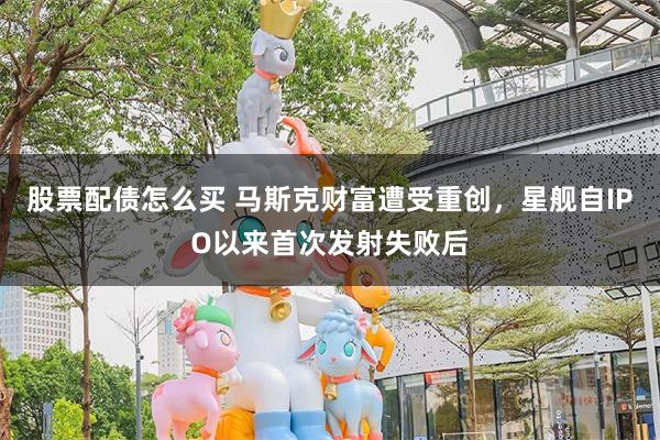 股票配债怎么买 马斯克财富遭受重创，星舰自IPO以来首次发射失败后
