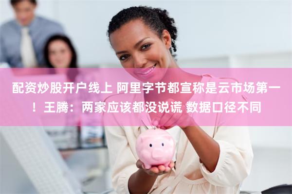 配资炒股开户线上 阿里字节都宣称是云市场第一！王腾：两家应该都没说谎 数据口径不同
