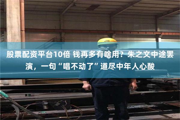 股票配资平台10倍 钱再多有啥用？朱之文中途罢演，一句“唱不动了”道尽中年人心酸