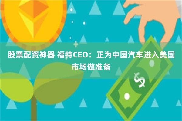 股票配资神器 福特CEO：正为中国汽车进入美国市场做准备
