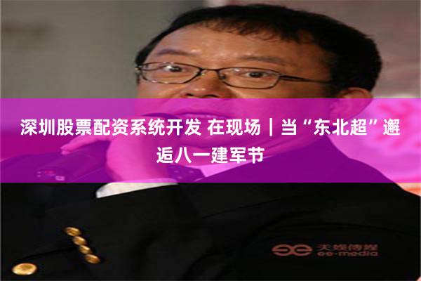 深圳股票配资系统开发 在现场｜当“东北超”邂逅八一建军节