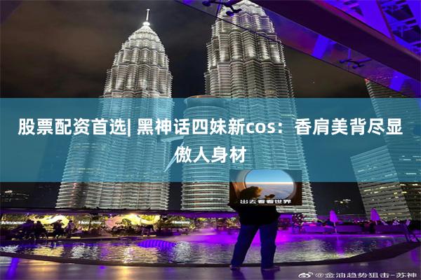 股票配资首选| 黑神话四妹新cos:香肩美背尽显傲人身材