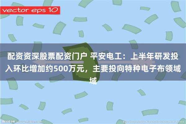 配资资深股票配资门户 平安电工：上半年研发投入环比增加约500万元，主要投向特种电子布领域