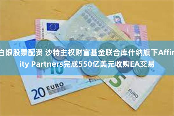白银股票配资 沙特主权财富基金联合库什纳旗下Affinity Partners完成550亿美元收购EA交易
