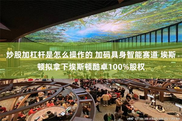 炒股加杠杆是怎么操作的 加码具身智能赛道 埃斯顿拟拿下埃斯顿酷卓100%股权