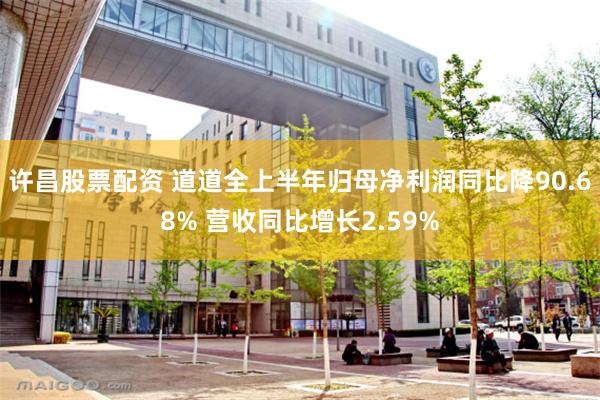 许昌股票配资 道道全上半年归母净利润同比降90.68% 营收同比增长2.59%
