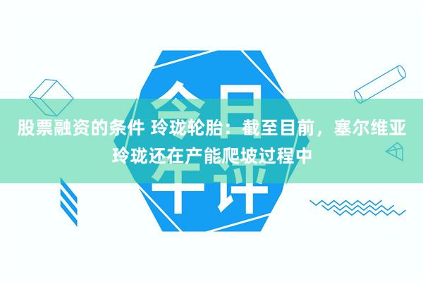 股票融资的条件 玲珑轮胎：截至目前，塞尔维亚玲珑还在产能爬坡过程中