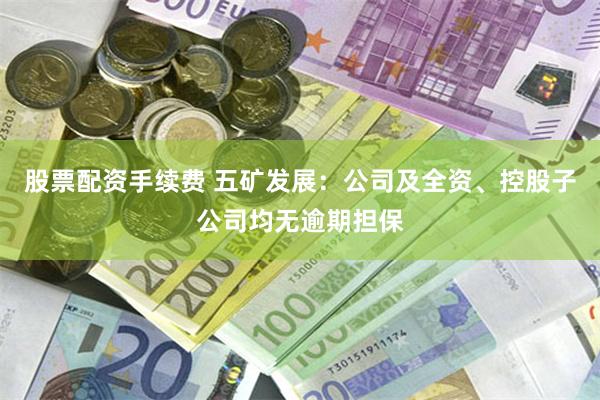 股票配资手续费 五矿发展：公司及全资、控股子公司均无逾期担保