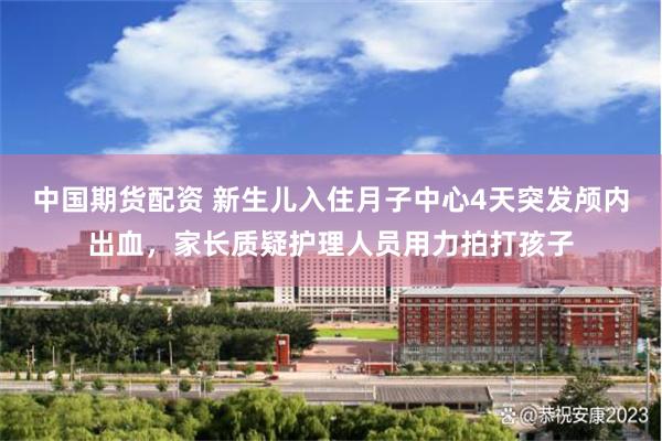 中国期货配资 新生儿入住月子中心4天突发颅内出血，家长质疑护理人员用力拍打孩子