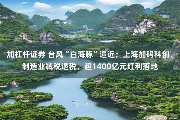 加杠杆证券 台风“白海豚”逼近；上海加码科创、制造业减税退税，超1400亿元红利落地