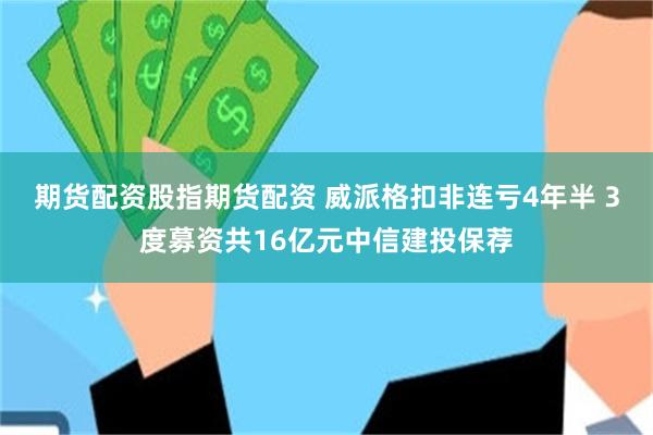 期货配资股指期货配资 威派格扣非连亏4年半 3度募资共16亿元中信建投保荐
