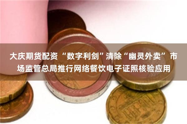 大庆期货配资 “数字利剑”清除“幽灵外卖” 市场监管总局推行网络餐饮电子证照核验应用
