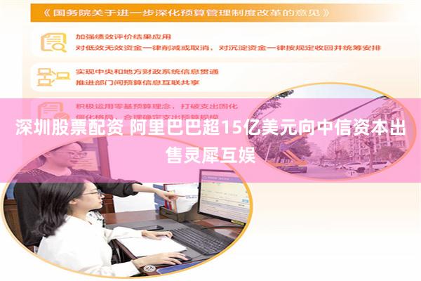 深圳股票配资 阿里巴巴超15亿美元向中信资本出售灵犀互娱